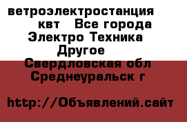ветроэлектростанция 15-50 квт - Все города Электро-Техника » Другое   . Свердловская обл.,Среднеуральск г.